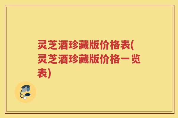 灵芝酒珍藏版价格表(灵芝酒珍藏版价格一览表)