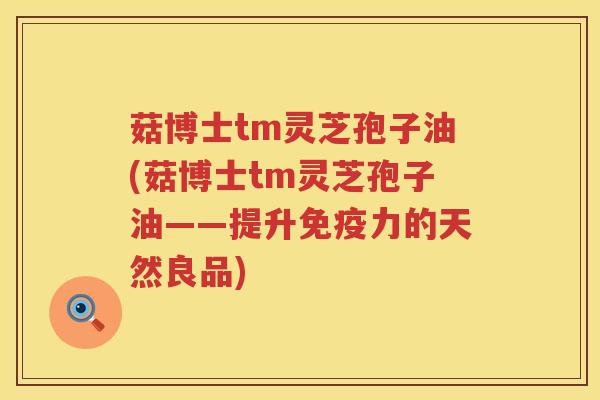 菇博士tm灵芝孢子油(菇博士tm灵芝孢子油——提升免疫力的天然良品)