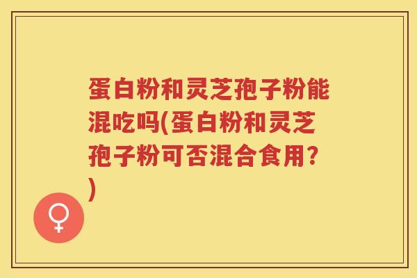 蛋白粉和灵芝孢子粉能混吃吗(蛋白粉和灵芝孢子粉可否混合食用？)