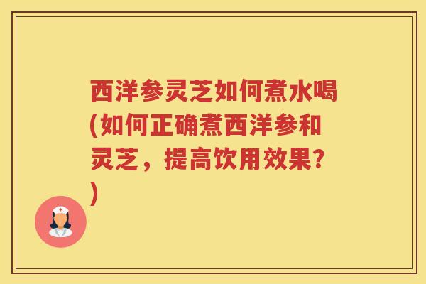 西洋参灵芝如何煮水喝(如何正确煮西洋参和灵芝，提高饮用效果？)
