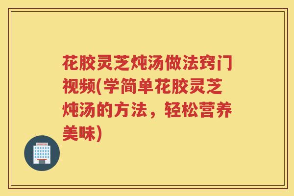 花胶灵芝炖汤做法窍门视频(学简单花胶灵芝炖汤的方法，轻松营养美味)