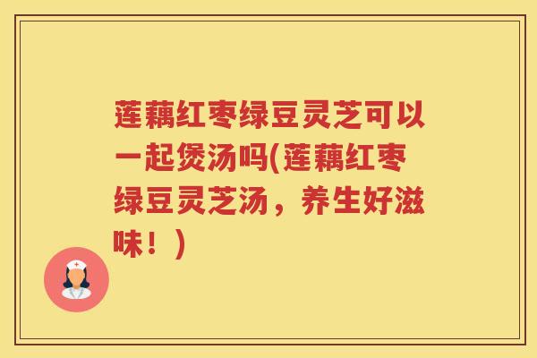 莲藕红枣绿豆灵芝可以一起煲汤吗(莲藕红枣绿豆灵芝汤，养生好滋味！)