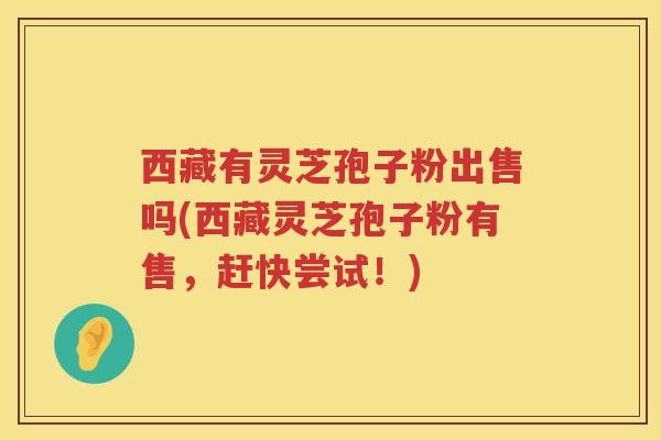 西藏有灵芝孢子粉出售吗(西藏灵芝孢子粉有售，赶快尝试！)