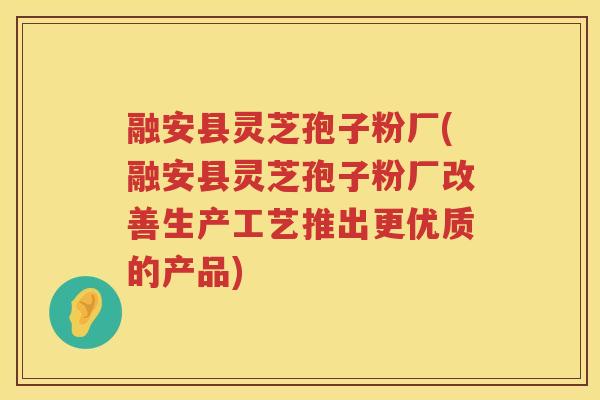 融安县灵芝孢子粉厂(融安县灵芝孢子粉厂改善生产工艺推出更优质的产品)