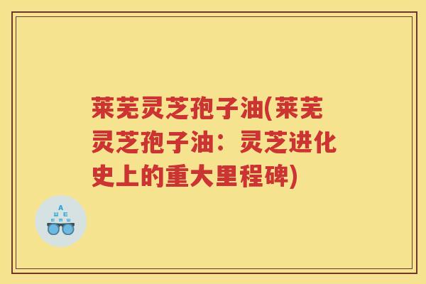 莱芜灵芝孢子油(莱芜灵芝孢子油：灵芝进化史上的重大里程碑)