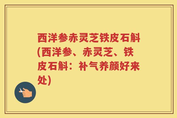 西洋参赤灵芝铁皮石斛(西洋参、赤灵芝、铁皮石斛：补气养颜好来处)
