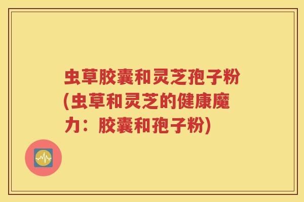 虫草胶囊和灵芝孢子粉(虫草和灵芝的健康魔力：胶囊和孢子粉)