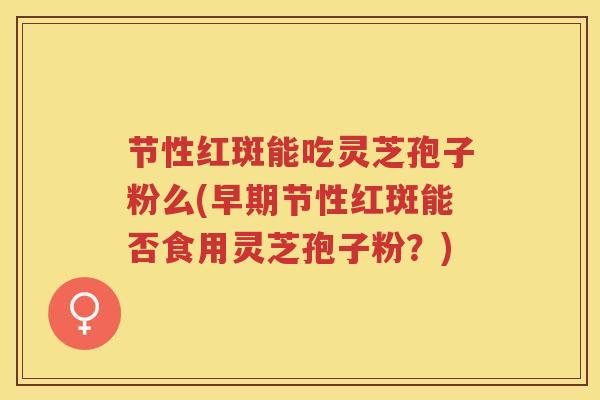 节性红斑能吃灵芝孢子粉么(早期节性红斑能否食用灵芝孢子粉？)