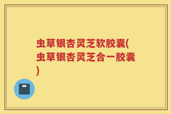 虫草银杏灵芝软胶囊(虫草银杏灵芝合一胶囊)