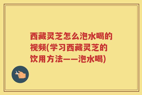 西藏灵芝怎么泡水喝的视频(学习西藏灵芝的饮用方法——泡水喝)