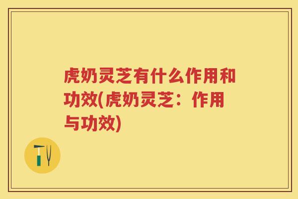 虎奶灵芝有什么作用和功效(虎奶灵芝:作用与功效) 虎奶灵芝有什么作用和功效(虎奶灵芝:作用与功效)