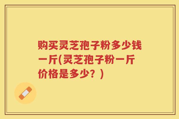 购买灵芝孢子粉多少钱一斤(灵芝孢子粉一斤价格是多少？)