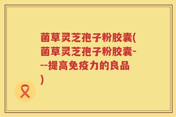 菌草灵芝孢子粉胶囊(菌草灵芝孢子粉胶囊---提高免疫力的良品)