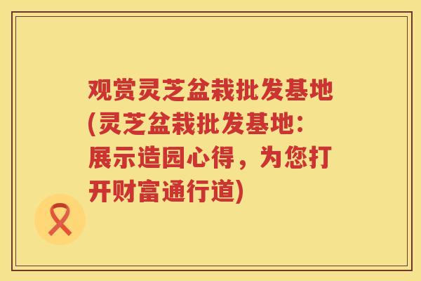 观赏灵芝盆栽批发基地(灵芝盆栽批发基地:展示造园心得,为您打开财富通行道) 观赏灵芝盆栽批发基地(灵芝盆栽批发基地:展示造园心得,为您打开财富通行道)