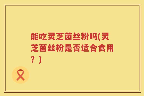 能吃灵芝菌丝粉吗(灵芝菌丝粉是否适合食用？)