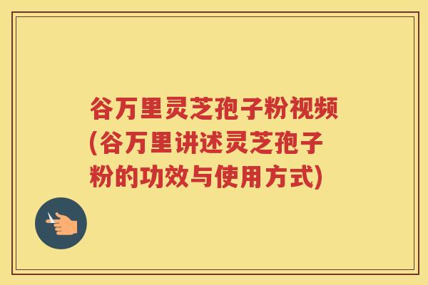 谷万里灵芝孢子粉视频(谷万里讲述灵芝孢子粉的功效与使用方式)