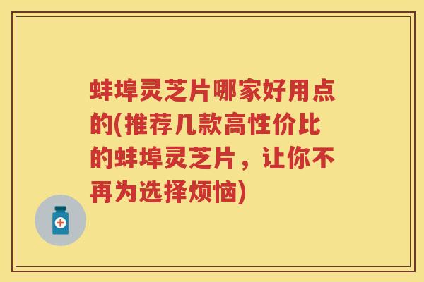 蚌埠灵芝片哪家好用点的(推荐几款高性价比的蚌埠灵芝片，让你不再为选择烦恼)
