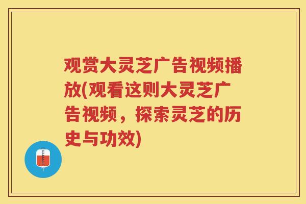 观赏大灵芝广告视频播放(观看这则大灵芝广告视频，探索灵芝的历史与功效)