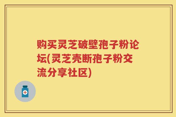 购买灵芝破壁孢子粉论坛(灵芝壳断孢子粉交流分享社区)