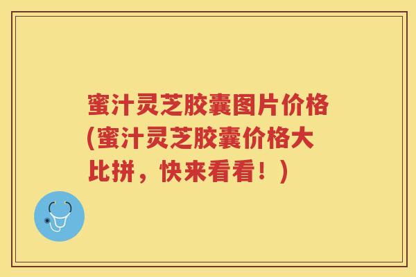 蜜汁灵芝胶囊图片价格(蜜汁灵芝胶囊价格大比拼，快来看看！)