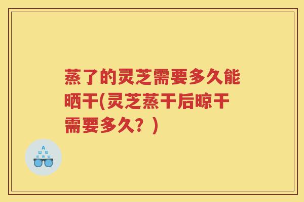 蒸了的灵芝需要多久能晒干(灵芝蒸干后晾干需要多久？)