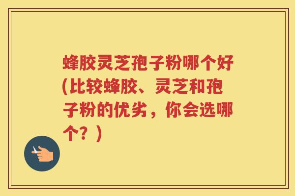 蜂胶灵芝孢子粉哪个好(比较蜂胶、灵芝和孢子粉的优劣，你会选哪个？)