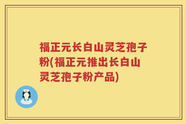 福正元长白山灵芝孢子粉(福正元推出长白山灵芝孢子粉产品)