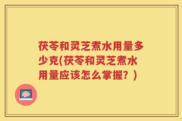 茯苓和灵芝煮水用量多少克(茯苓和灵芝煮水用量应该怎么掌握？)