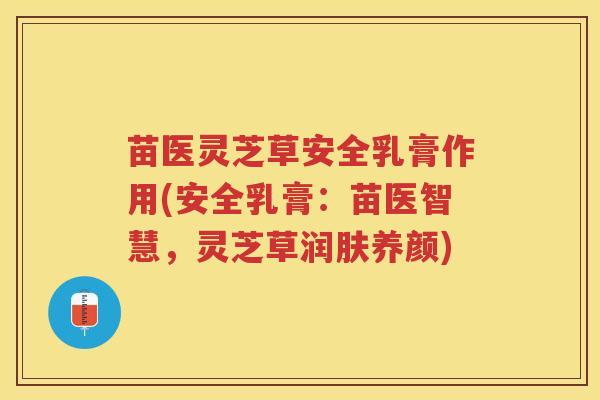 苗医灵芝草安全乳膏作用(安全乳膏:苗医智慧,灵芝草润肤养颜) 苗医灵芝草安全乳膏作用(安全乳膏:苗医智慧,灵芝草润肤养颜)