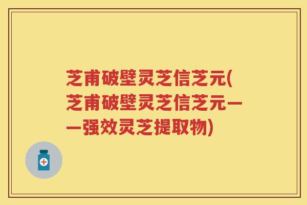 芝甫破壁灵芝信芝元(芝甫破壁灵芝信芝元——强效灵芝提取物)