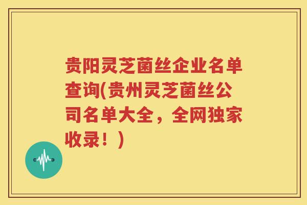 贵阳灵芝菌丝企业名单查询(贵州灵芝菌丝公司名单大全，全网独家收录！)
