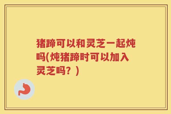 猪蹄可以和灵芝一起炖吗(炖猪蹄时可以加入灵芝吗？)