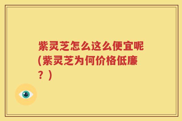 紫灵芝怎么这么便宜呢(紫灵芝为何价格低廉？)
