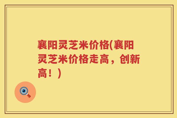 襄阳灵芝米价格(襄阳灵芝米价格走高，创新高！)