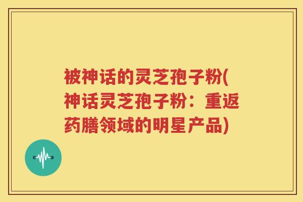 被神话的灵芝孢子粉(神话灵芝孢子粉:重返药膳领域的明星产品) 被神话的灵芝孢子粉(神话灵芝孢子粉:重返药膳领域的明星产品)