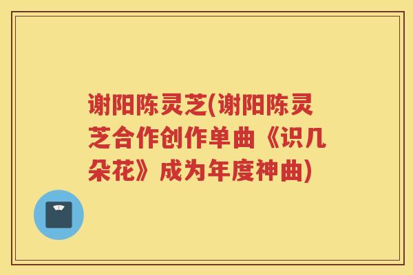 谢阳陈灵芝(谢阳陈灵芝合作创作单曲《识几朵花》成为年度神曲)