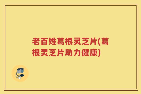 老百姓葛根灵芝片(葛根灵芝片助力健康)