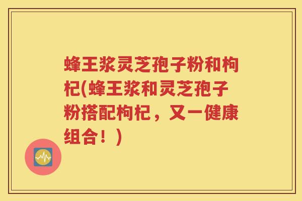 蜂王浆灵芝孢子粉和枸杞(蜂王浆和灵芝孢子粉搭配枸杞，又一健康组合！)