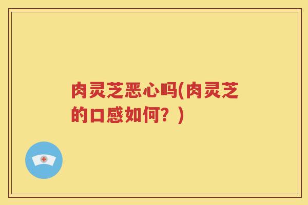 肉灵芝恶心吗(肉灵芝的口感如何？)