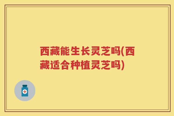 西藏能生长灵芝吗(西藏适合种植灵芝吗)