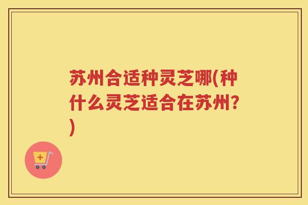 苏州合适种灵芝哪(种什么灵芝适合在苏州？)