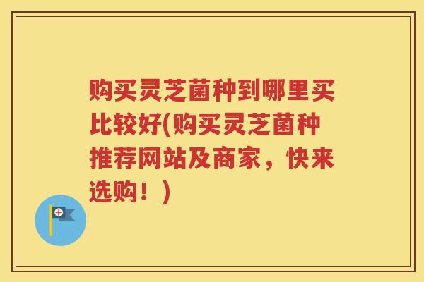 购买灵芝菌种到哪里买比较好(购买灵芝菌种推荐网站及商家，快来选购！)