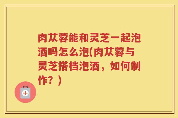 肉苁蓉能和灵芝一起泡酒吗怎么泡(肉苁蓉与灵芝搭档泡酒,如何制作?) 肉苁蓉能和灵芝一起泡酒吗怎么泡(肉苁蓉与灵芝搭档泡酒,如何制作?)