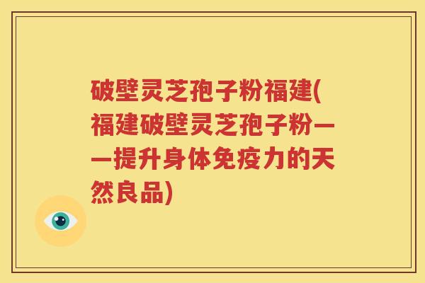 破壁灵芝孢子粉福建(福建破壁灵芝孢子粉——提升身体免疫力的天然良品)