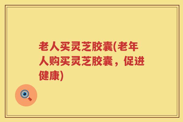老人买灵芝胶囊(老年人购买灵芝胶囊，促进健康)