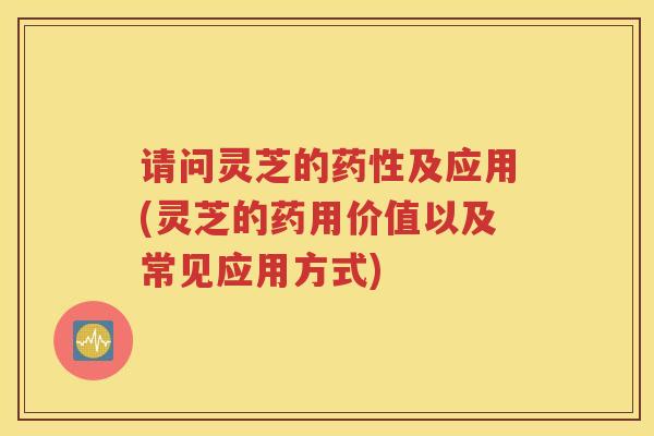 请问灵芝的药性及应用(灵芝的药用价值以及常见应用方式)