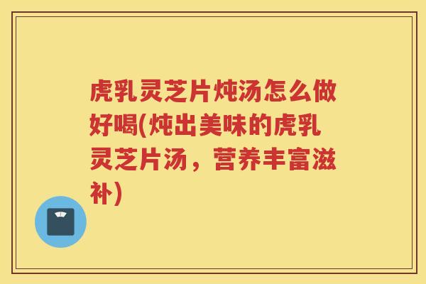 虎乳灵芝片炖汤怎么做好喝(炖出美味的虎乳灵芝片汤，营养丰富滋补)