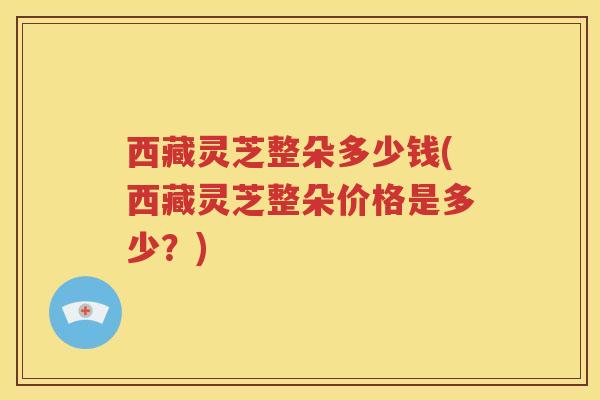 西藏灵芝整朵多少钱(西藏灵芝整朵价格是多少？)