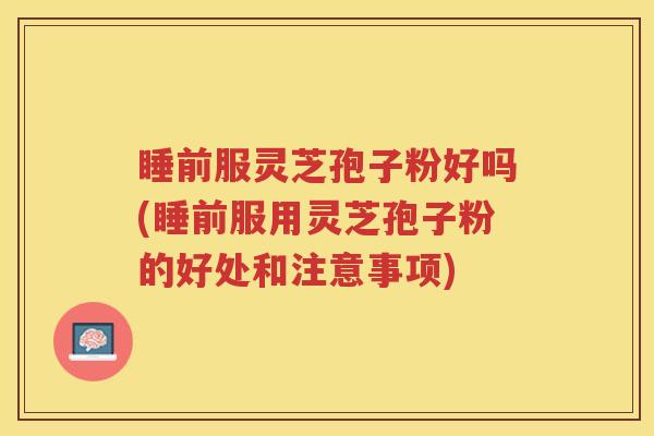睡前服灵芝孢子粉好吗(睡前服用灵芝孢子粉的好处和注意事项)
