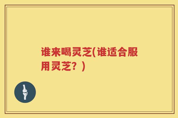 谁来喝灵芝(谁适合服用灵芝？)